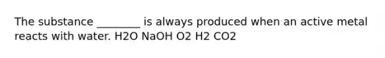 The substance ________ is always produced when an active metal reacts with water. H2O NaOH O2 H2 CO2