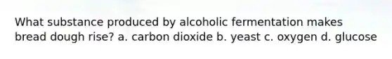 What substance produced by alcoholic fermentation makes bread dough rise? a. carbon dioxide b. yeast c. oxygen d. glucose