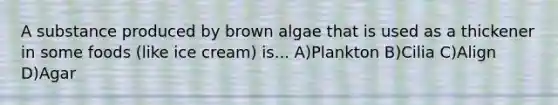 A substance produced by brown algae that is used as a thickener in some foods (like ice cream) is... A)Plankton B)Cilia C)Align D)Agar