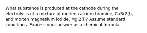 What substance is produced at the cathode during the electrolysis of a mixture of molten calcium bromide, CaBr2(l), and molten magnesium iodide, MgI2(l)? Assume standard conditions. Express your answer as a chemical formula.