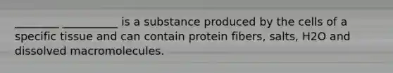 ________ __________ is a substance produced by the cells of a specific tissue and can contain protein fibers, salts, H2O and dissolved macromolecules.