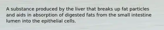 A substance produced by the liver that breaks up fat particles and aids in absorption of digested fats from the small intestine lumen into the epithelial cells.