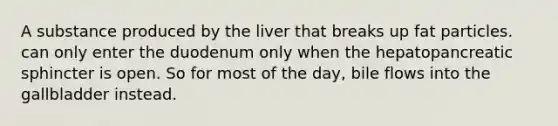 A substance produced by the liver that breaks up fat particles. can only enter the duodenum only when the hepatopancreatic sphincter is open. So for most of the day, bile flows into the gallbladder instead.