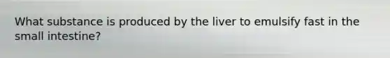 What substance is produced by the liver to emulsify fast in the small intestine?