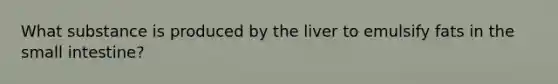 What substance is produced by the liver to emulsify fats in the small intestine?