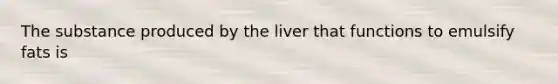 The substance produced by the liver that functions to emulsify fats is