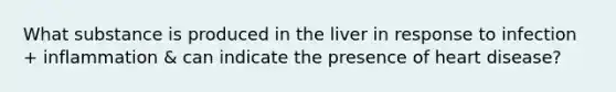 What substance is produced in the liver in response to infection + inflammation & can indicate the presence of heart disease?