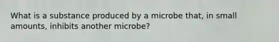 What is a substance produced by a microbe that, in small amounts, inhibits another microbe?