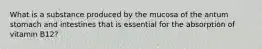 What is a substance produced by the mucosa of the antum stomach and intestines that is essential for the absorption of vitamin B12?