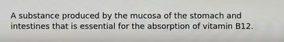 A substance produced by the mucosa of <a href='https://www.questionai.com/knowledge/kLccSGjkt8-the-stomach' class='anchor-knowledge'>the stomach</a> and intestines that is essential for the absorption of vitamin B12.