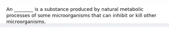 An ________ is a substance produced by natural metabolic processes of some microorganisms that can inhibit or kill other microorganisms.