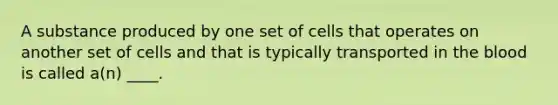 A substance produced by one set of cells that operates on another set of cells and that is typically transported in the blood is called a(n) ____.