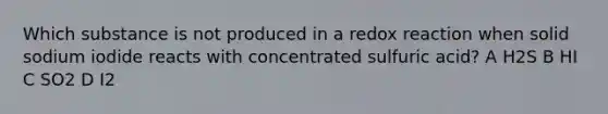 Which substance is not produced in a redox reaction when solid sodium iodide reacts with concentrated sulfuric acid? A H2S B HI C SO2 D I2