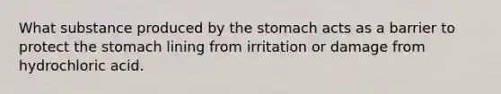 What substance produced by the stomach acts as a barrier to protect the stomach lining from irritation or damage from hydrochloric acid.