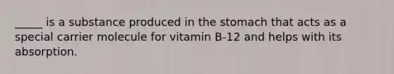 _____ is a substance produced in the stomach that acts as a special carrier molecule for vitamin B-12 and helps with its absorption.