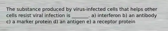 The substance produced by virus-infected cells that helps other cells resist viral infection is _______. a) interferon b) an antibody c) a marker protein d) an antigen e) a receptor protein