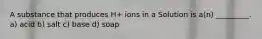 A substance that produces H+ ions in a Solution is a(n) _________. a) acid b) salt c) base d) soap