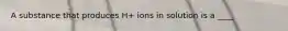 A substance that produces H+ ions in solution is a ____