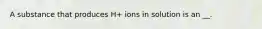 A substance that produces H+ ions in solution is an __.