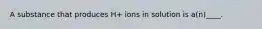 A substance that produces H+ ions in solution is a(n)____.