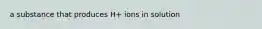 a substance that produces H+ ions in solution