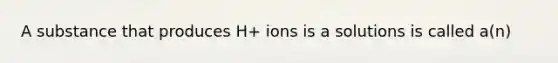 A substance that produces H+ ions is a solutions is called a(n)