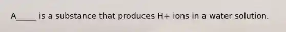 A_____ is a substance that produces H+ ions in a water solution.