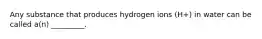 Any substance that produces hydrogen ions (H+) in water can be called a(n) _________.