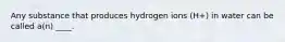 Any substance that produces hydrogen ions (H+) in water can be called a(n) ____.