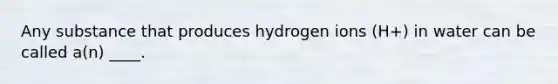 Any substance that produces hydrogen ions (H+) in water can be called a(n) ____.