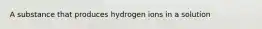 A substance that produces hydrogen ions in a solution