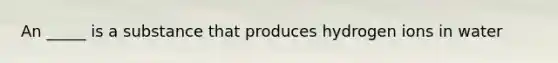 An _____ is a substance that produces hydrogen ions in water