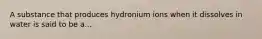 A substance that produces hydronium ions when it dissolves in water is said to be a...