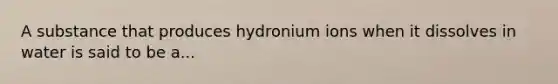 A substance that produces hydronium ions when it dissolves in water is said to be a...