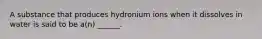 A substance that produces hydronium ions when it dissolves in water is said to be a(n) ______.