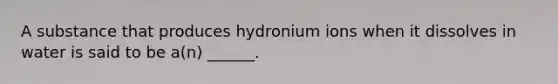 A substance that produces hydronium ions when it dissolves in water is said to be a(n) ______.