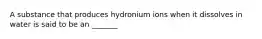 A substance that produces hydronium ions when it dissolves in water is said to be an _______