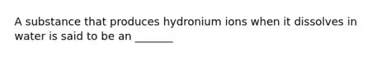 A substance that produces hydronium ions when it dissolves in water is said to be an _______