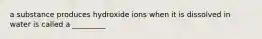 a substance produces hydroxide ions when it is dissolved in water is called a _________