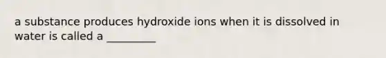 a substance produces hydroxide ions when it is dissolved in water is called a _________