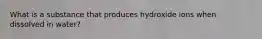 What is a substance that produces hydroxide ions when dissolved in water?