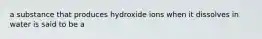 a substance that produces hydroxide ions when it dissolves in water is said to be a