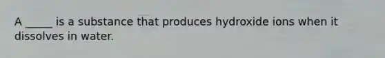 A _____ is a substance that produces hydroxide ions when it dissolves in water.