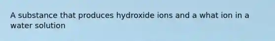 A substance that produces hydroxide ions and a what ion in a water solution