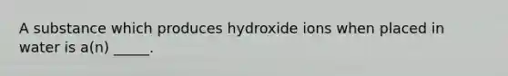 A substance which produces hydroxide ions when placed in water is a(n) _____.