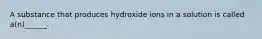 A substance that produces hydroxide ions in a solution is called a(n)______.