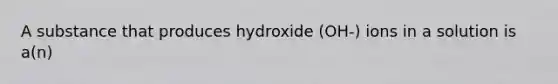 A substance that produces hydroxide (OH-) ions in a solution is a(n)