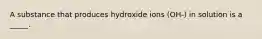 A substance that produces hydroxide ions (OH-) in solution is a _____.