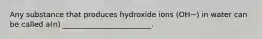 Any substance that produces hydroxide ions (OH−) in water can be called a(n) ________________________.