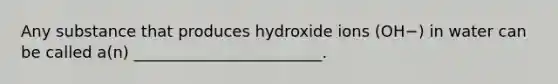 Any substance that produces hydroxide ions (OH−) in water can be called a(n) ________________________.